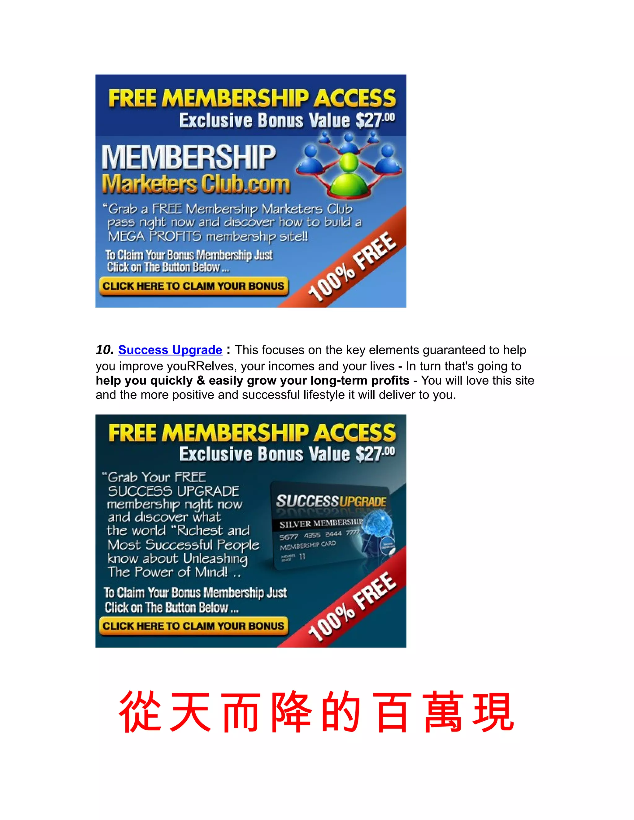 10. Success Upgrade : This focuses on the key elements guaranteed to help
you improve youRRelves, your incomes and your lives - In turn that's going to
help you quickly & easily grow your long-term profits - You will love this site
and the more positive and successful lifestyle it will deliver to you.




   從天而降的百萬現
 