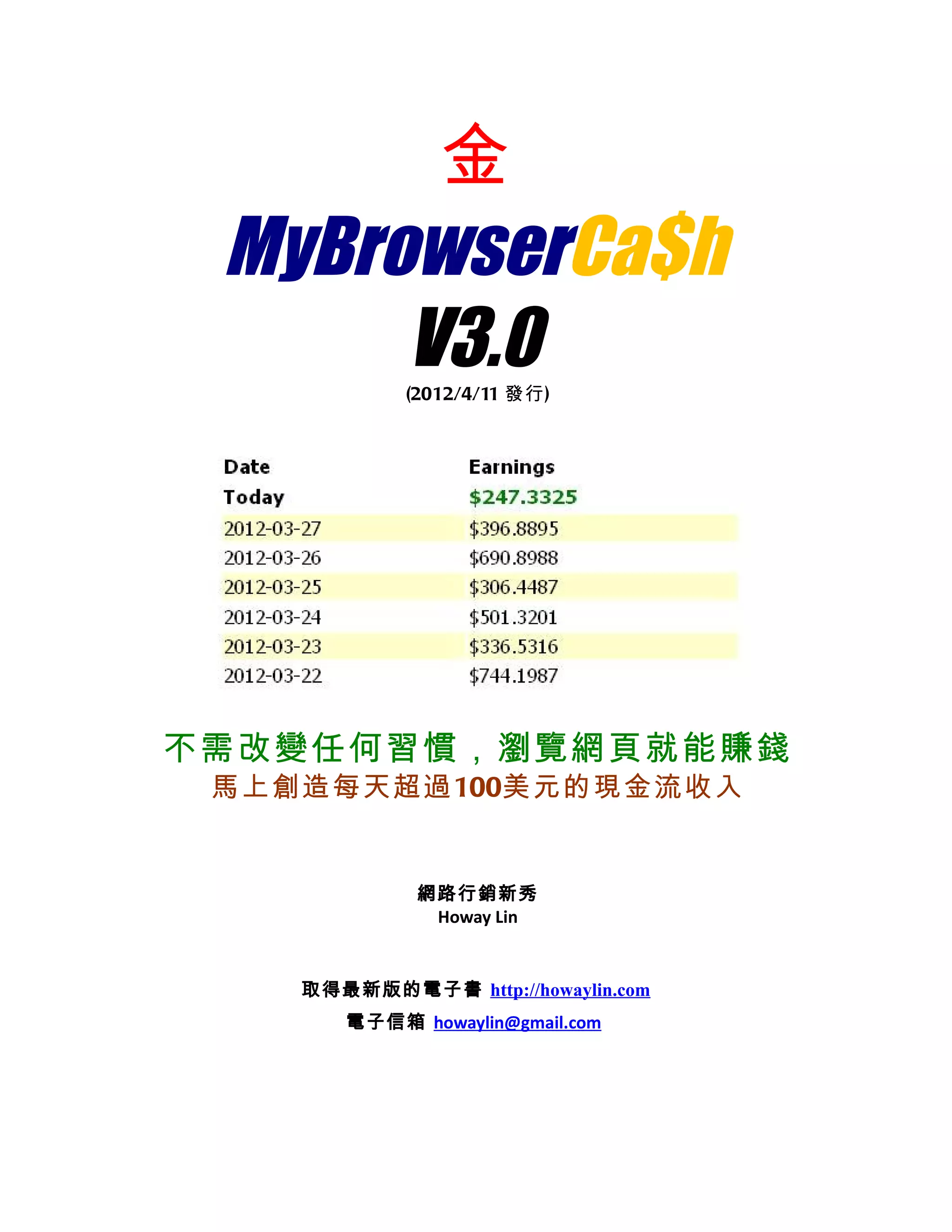 金
 MyBrowserCa$h
      V3.0  (2012/4/11 發行)




不需改變任何習慣，瀏覽網頁就能賺錢
 馬上創造每天超過100美元的現金流收入


             網路行銷新秀
              Howay Lin


    取得最新版的電子書 http://howaylin.com
       電子信箱 howaylin@gmail.com
 