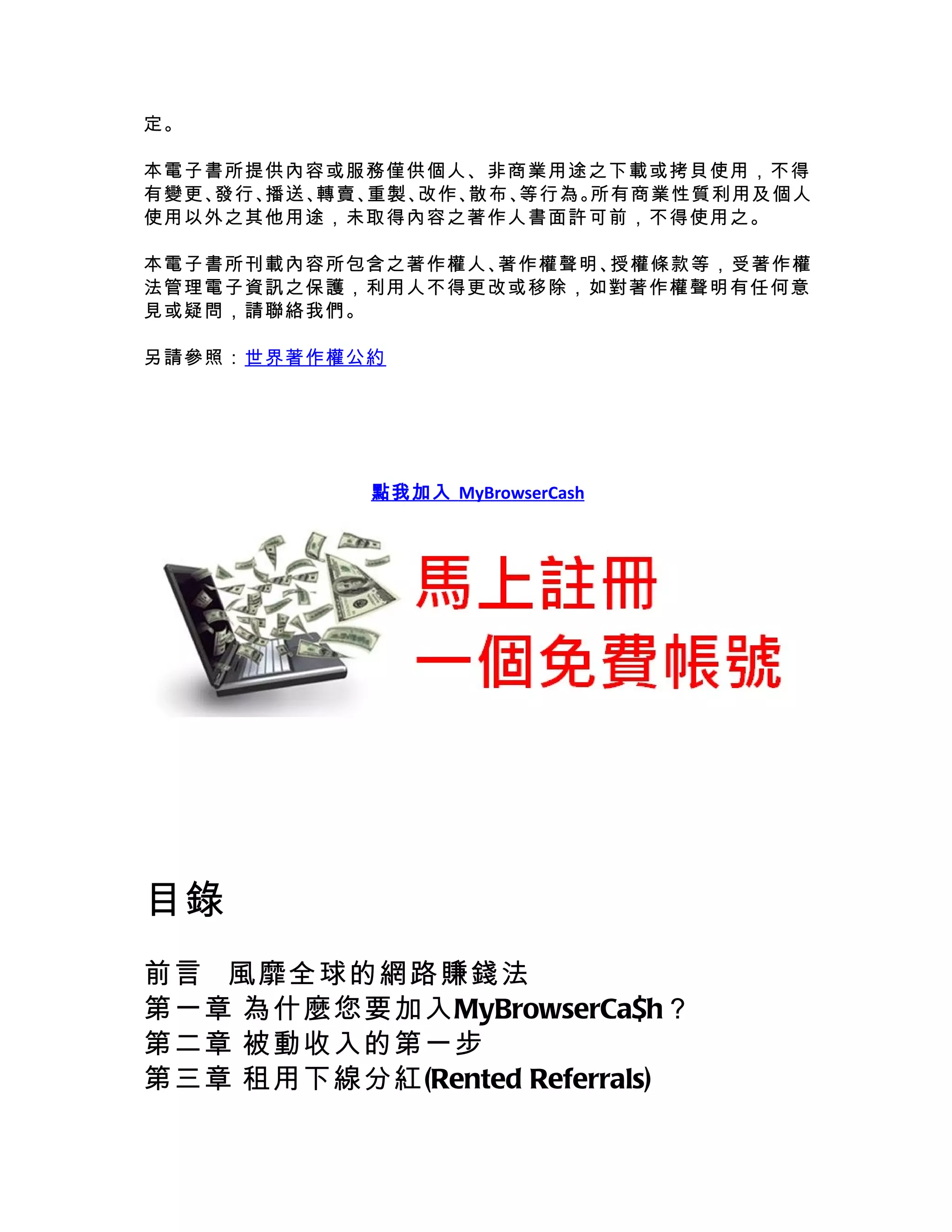 定。

本電子書所提供內容或服務僅供個人、非商業用途之下載或拷貝使用，不得
有變更、發行、播送、轉賣、重製、改作、散布、等行為。所有商業性質利用及個人
使用以外之其他用途，未取得內容之著作人書面許可前，不得使用之。

本電子書所刊載內容所包含之著作權人、著作權聲明、授權條款等，受著作權
法管理電子資訊之保護，利用人不得更改或移除，如對著作權聲明有任何意
見或疑問，請聯絡我們。

另請參照：世界著作權公約




            點我加入 MyBrowserCash




目錄
前言 風靡全球的網路賺錢法
第一章 為什麼您要加入MyBrowserCa$h？
第二章 被動收入的第一步
第三章 租用下線分紅(Rented Referrals)
 
