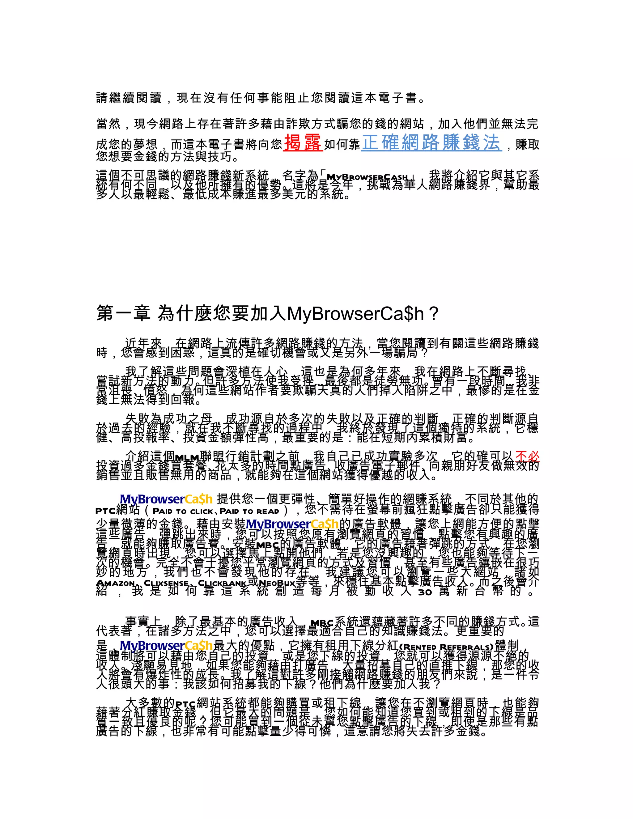 請繼續閱讀，現在沒有任何事能阻止您閱讀這本電子書。

當然，現今網路上存在著許多藉由詐欺方式騙您的錢的網站，加入他們並無法完
成您的夢想，而這本電子書將向您 揭露 如何靠正確網路賺錢法 ，賺取
您想要金錢的方法與技巧。
這個不可思議的網路賺錢新系統，名字為「MyBrowserCash」，我將介紹它與其它系
統有何不同，以及他所擁有的優勢。這將是今年，挑戰為華人網路賺錢界，幫助最
多人以最輕鬆、最低成本賺進最多美元的系統。




第一章 為什麼您要加入MyBrowserCa$h？
  近年來，在網路上流傳許多網路賺錢的方法，當您閱讀到有關這些網路賺錢
時，您會感到困惑，這真的是確切機會或又是另外一場騙局？
  我了解這些問題會深植在人心，這也是為何多年來，我在網路上不斷尋找、
嘗試新方法的動力。但許多方法使我受挫…最後都是徒勞無功。曾有一段時間…我非
常沮喪、憤怒，為何這些網站作者要欺騙天真的人們掉入陷阱之中，最慘的是在金
錢上無法得到回報。
  失敗為成功之母，成功源自於多次的失敗以及正確的判斷，正確的判斷源自
於過去的經驗，就在我不斷尋找的過程中，我終於發現了這個獨特的系統，它穩
健、高投報率、投資金額彈性高，最重要的是：能在短期內累積財富。
  介紹這個MLM聯盟行銷計劃之前，我自己已成功實驗多次，它的確可以 不必
投資過多金錢買套餐、花太多的時間點廣告、收廣告電子郵件、向親朋好友做無效的
銷售並且販售無用的商品，就能夠在這個網站獲得優越的收入。
   MyBrowserCa$h 提供您一個更彈性、簡單好操作的網賺系統，不同於其他的
PTC網站（Paid to click、 to read），您不需待在螢幕前瘋狂點擊廣告卻只能獲得
                     Paid
少量微薄的金錢。藉由安裝MyBrowserCa$h的廣告軟體，讓您上網能方便的點擊
這些廣告，彈跳出來時，您可以按照您原有瀏覽網頁的習慣，點擊您有興趣的廣
告，就能夠賺取廣告費。安裝MBC的廣告軟體，它的廣告藉著彈跳的方式，在您瀏
覽網頁時出現，您可以選擇馬上點開他們，若是您沒興趣的，您也能夠等待下一
次的機會。完全不會干擾您平常瀏覽網頁的方式及習慣，甚至有些廣告鑲嵌在很巧
妙的地方，我們也不會發現他的存在，我建議您可以瀏覽一些大網站，諸如
Amazon、Clixsense、Clickbank或NeoBux等等，來穩住基本點擊廣告收入。而之後會介
紹 ， 我 是 如 何 靠 這 系 統 創 造 每 月 被 動 收 入 30 萬 新 台 幣 的 。

  事實上，除了最基本的廣告收入，MBC系統還蘊藏著許多不同的賺錢方式。               這
代表著，在諸多方法之中，您可以選擇最適合自己的知識賺錢法。更重要的
是，MyBrowserCa$h最大的優點，它擁有租用下線分紅(Rented Referrals)體制，
這體制將可以藉由您自己的投資，或是您下線的投資，您就可以獲得源源不絕的
收入。淺顯易見地，如果您能夠藉由打廣告，大量招募自己的直推下線，那您的收
入將會有爆炸性的成長。我了解這對許多剛接觸網路賺錢的朋友們來說，是一件令
人很頭大的事：我該如何招募我的下線？他們為什麼要加入我？
  大多數的PTC網站系統都能夠購買或租下線，讓您在不瀏覽網頁時，也能夠
藉著分紅賺取金錢，但它最大的問題是，您如何能知道您買到或租到的下線是品
質一致且優良的呢？您可能買到一個從未幫您點擊廣告的下線，即使是那些有點
廣告的下線，也非常有可能點擊量少得可憐，這意謂您將失去許多金錢。
 