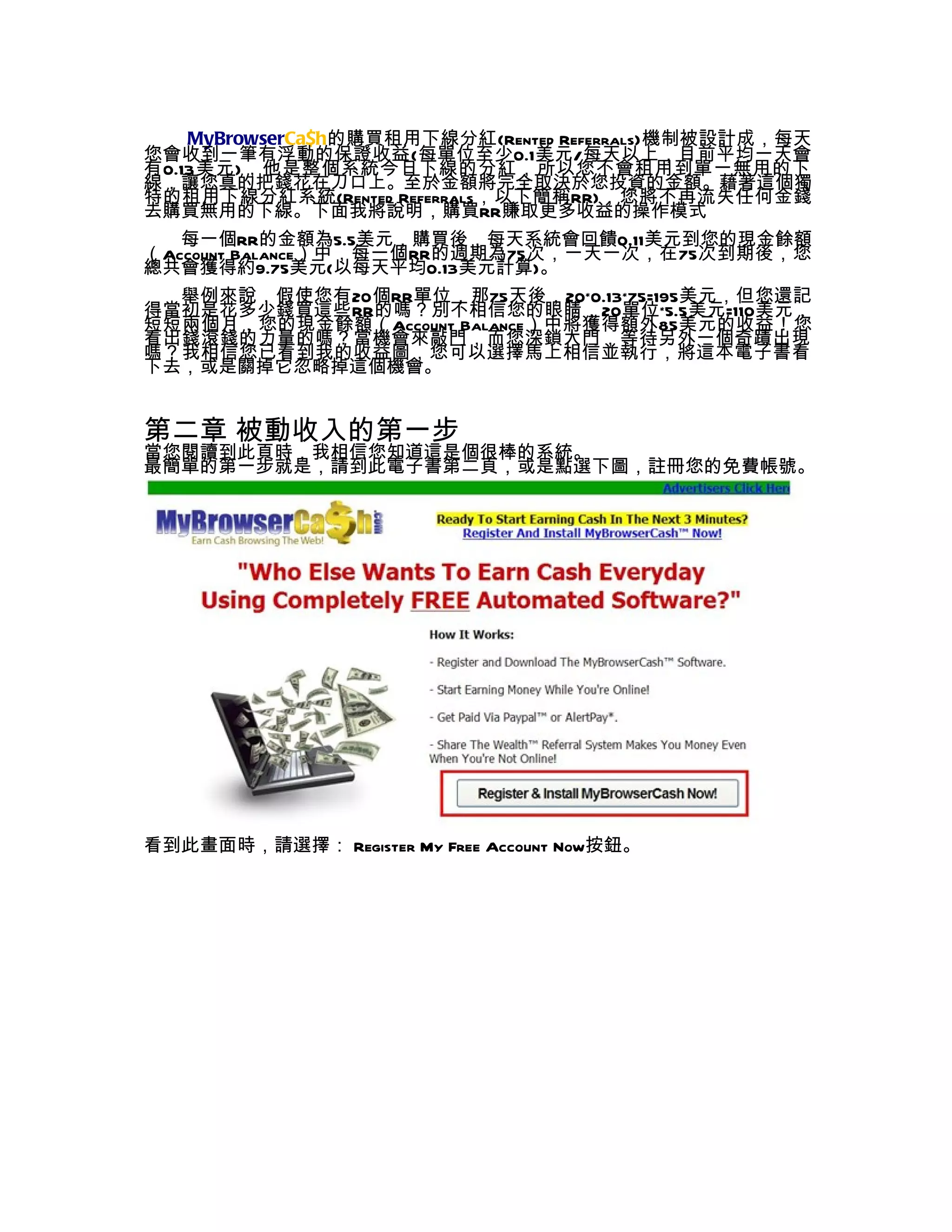 MyBrowserCa$h的購買租用下線分紅(Rented Referrals)機制被設計成，每天
您會收到一筆有浮動的保證收益(每單位至少0.1美元/每天以上，目前平均一天會
有0.13美元)，他是整個系統今日下線的分紅，所以您不會租用到單一無用的下
線，讓您真的把錢花在刀口上。至於金額將完全取決於您投資的金額。藉著這個獨
特的租用下線分紅系統(Rented Referrals，以下簡稱RR)，您將不再流失任何金錢
去購買無用的下線。下面我將說明，購買RR賺取更多收益的操作模式
   每一個RR的金額為5.5美元，購買後，每天系統會回饋0.11美元到您的現金餘額
（Account Balance）中，每一個RR的週期為75次，一天一次，在75次到期後，您
總共會獲得約9.75美元(以每天平均0.13美元計算)。
  舉例來說，假使您有20個RR單位，那75天後，20*0.13*75=195美元，但您還記
得當初是花多少錢買這些RR的嗎？別不相信您的眼睛，20單位*5.5美元=110美元，
短短兩個月，您的現金餘額（Account Balance）中將獲得額外85美元的收益！您
看出錢滾錢的力量的嗎？當機會來敲門，而您深鎖大門，等待另外一個奇蹟出現
嗎？我相信您已看到我的收益圖，您可以選擇馬上相信並執行，將這本電子書看
下去，或是關掉它忽略掉這個機會。


第二章 被動收入的第一步
當您閱讀到此頁時，我相信您知道這是個很棒的系統。
最簡單的第一步就是，請到此電子書第二頁，或是點選下圖，註冊您的免費帳號。




看到此畫面時，請選擇： Register My Free Account Now按鈕。
 