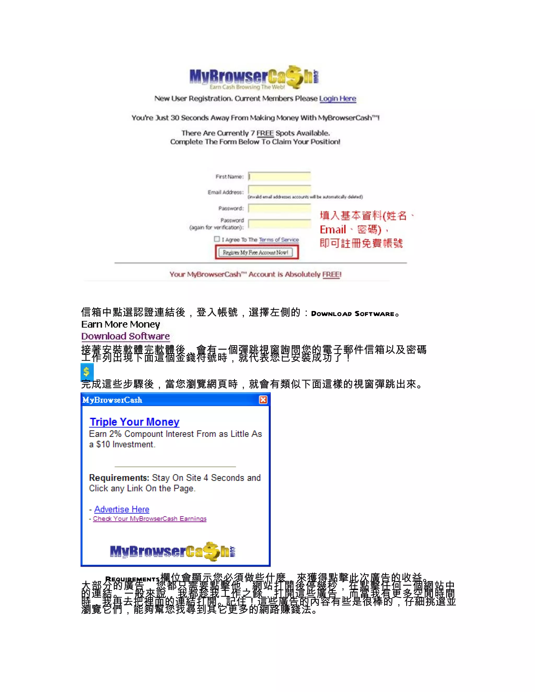 信箱中點選認證連結後，登入帳號，選擇左側的：Download Software。


接著安裝軟體完軟體後，會有一個彈跳視窗詢問您的電子郵件信箱以及密碼
工作列出現下面這個金錢符號時，就代表您已安裝成功了！

完成這些步驟後，當您瀏覽網頁時，就會有類似下面這樣的視窗彈跳出來。




  Requirements欄位會顯示您必須做些什麼，來獲得點擊此次廣告的收益。
大部分的廣告，您都只需要點擊他，網站打開後停幾秒，在點擊任何一個網站中
的連結。一般來說，我都趁我工作之餘，打開這些廣告，而當我有更多空閒時間
時，我再去把裡面的連結打開。記住！這些廣告的內容有些是很棒的，仔細挑選並
瀏覽它們，能夠幫您找尋到其它更多的網路賺錢法。
 