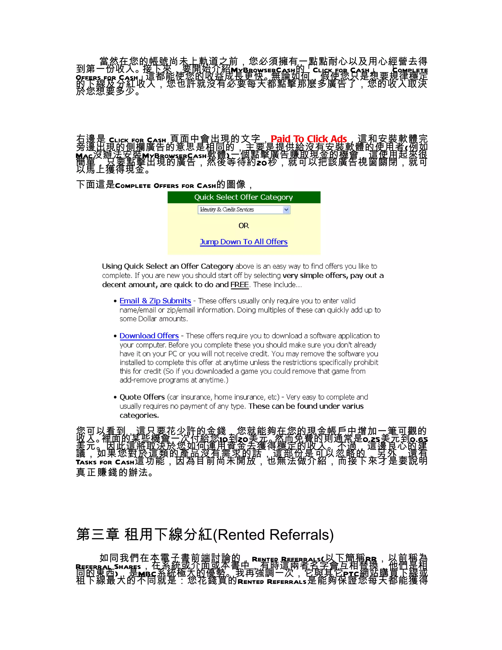 當然在您的帳號尚未上軌道之前，您必須擁有一點點耐心以及用心經營去得
到第一份收入。        接下來，要開始介紹MyBrowserCash的「Click for Cash」 「
                                                     、 Complete
Offers for Cash」這都能使您的收益成長更快。   無論如何，假使您只是想要規律穩定
的下線及分紅收入，您也許就沒有必要每天都點擊那麼多廣告了，您的收入取決
於您想要多少。



右邊是 Click for Cash 頁面中會出現的文字，Paid To Click Ads，這和安裝軟體完
旁邊出現的側欄廣告的意思是相同的，主要是提供給沒有安裝軟體的使用者(例如
Mac沒辦法安裝MyBrowserCash軟體)一個點擊廣告賺取現金的機會，這使用起來很
簡單，只要點擊出現的廣告，然後等待約20秒，就可以把該廣告視窗關閉，就可
以馬上獲得現金。
下面這是Complete Offers for Cash的圖像，




您可以看到，這只要花少許的金錢，您就能夠在您的現金帳戶中增加一筆可觀的
收入。   裡面的某些機會一次付給您10到20美元。  然而免費的則通常是0.25美元到0.65
美元。因此這將取決於您如何運用資金去獲得穩定的收入。不過，這邊良心的建
議，如果您對於這類的產品沒有需求的話，這部份是可以忽略的，另外，還有
Tasks for Cash這功能，因為目前尚未開放，也無法做介紹，而接下來才是要說明
真正賺錢的辦法。




第三章 租用下線分紅(Rented Referrals)
     如同我們在本電子書前端討論的，Rented Referrals(以下簡稱RR，以前稱為
Referral Shares，在系統或介面或本書中，有時這兩者名字會互相替換，他們是相
同的東西)，是MBC系統極大的優勢。我再強調一次，它與其它PTC網站購買下線或
租下線最大的不同就是：您花錢買的Rented Referrals是能夠保證您每天都能獲得
 