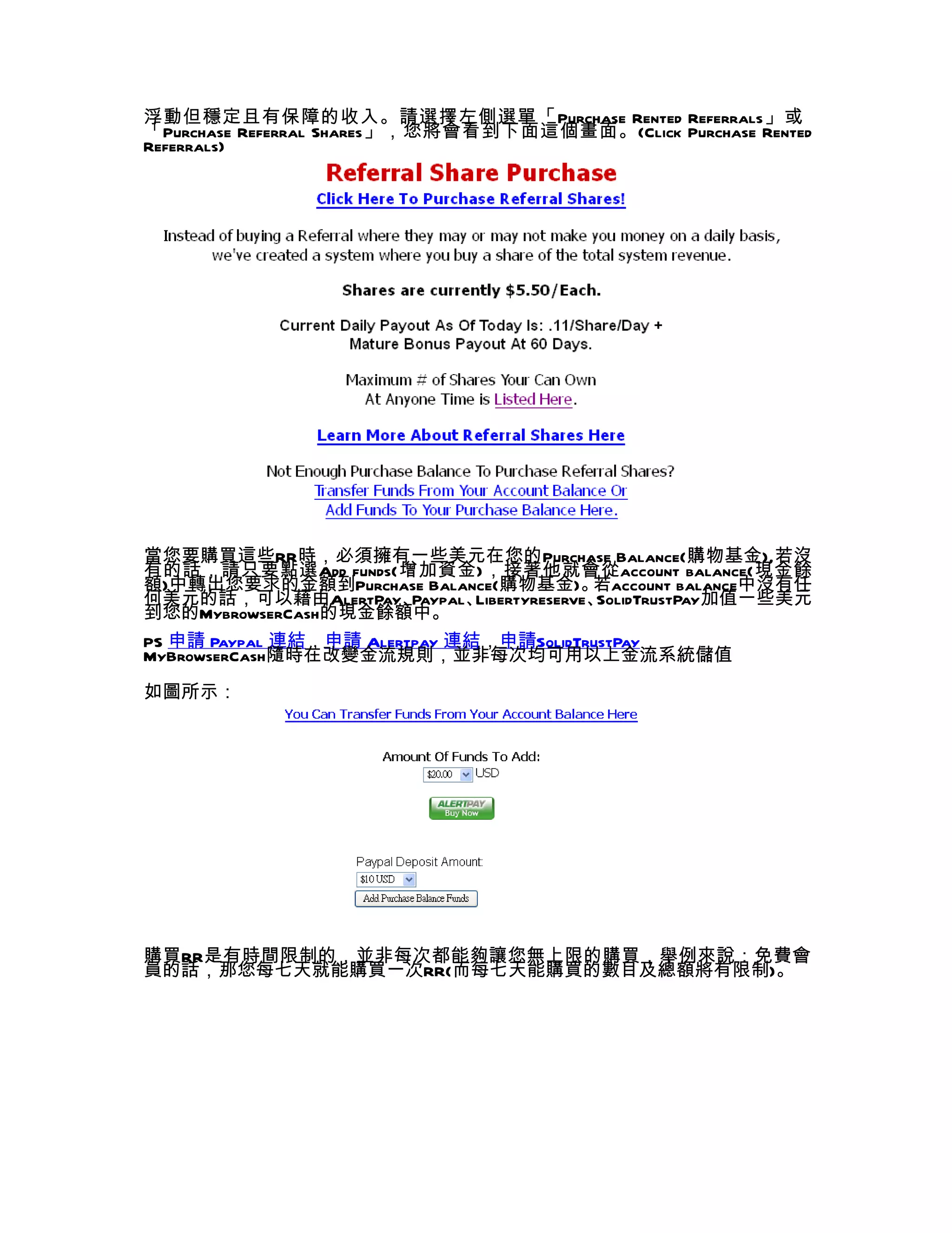 浮動但穩定且有保障的收入。請選擇左側選單「 Purchase Rented Referrals」或
「Purchase Referral Shares」，您將會看到下面這個畫面。(Click Purchase Rented
Referrals)




當您要購買這些RR時，必須擁有一些美元在您的Purchase Balance(購物基金),若沒
有的話，請只要點選Add funds(增加資金)，接著他就會從account balance(現金餘
額)中轉出您要求的金額到Purchase Balance(購物基金)。       若account balance中沒有任
何美元的話，可以藉由AlertPay、  Paypal、Libertyreserve、SolidTrustPay加值一些美元
到您的MybrowserCash的現金餘額中。
PS 申請 Paypal 連結，申請 Alertpay 連結，申請SolidTrustPay
MyBrowserCash隨時在改變金流規則，並非每次均可用以上金流系統儲值
如圖所示：




購買RR是有時間限制的，並非每次都能夠讓您無上限的購買，舉例來說：免費會
員的話，那您每七天就能購買一次RR(而每七天能購買的數目及總額將有限制)。
 