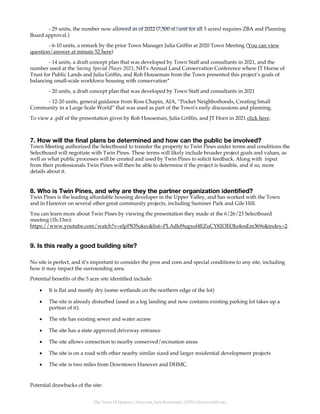 The Town Of Hanover | HANOVER, NEW HAMPSHIRE, 03755 | HANOVERNH.ORG
- 29 units, the number now allowed as of 2022 (7,500 sf/unit for all 5 acres) requires ZBA and Planning
Board approval.)
- 6-10 units, a remark by the prior Town Manager Julia Griffin at 2020 Town Meeting (You can view
question/answer at minute 52 here)
- 14 units, a draft concept plan that was developed by Town Staff and consultants in 2021, and the
number used at the Saving Special Places 2021, NH’s Annual Land Conservation Conference where JT Horne of
Trust for Public Lands and Julia Griffin, and Rob Houseman from the Town presented this project’s goals of
balancing small-scale workforce housing with conservation*
- 20 units, a draft concept plan that was developed by Town Staff and consultants in 2021
- 12-20 units, general guidance from Ross Chapin, AIA, “Pocket Neighborhoods, Creating Small
Community in a Large Scale World” that was used as part of the Town’s early discussions and planning.
To view a .pdf of the presentation given by Rob Houseman, Julia Griffin, and JT Horn in 2021 click here.
7. How will the final plans be determined and how can the public be involved?
Town Meeting authorized the Selectboard to transfer the property to Twin Pines under terms and conditions the
Selectboard will negotiate with Twin Pines. These terms will likely include broader project goals and values, as
well as what public processes will be created and used by Twin Pines to solicit feedback. Along with input
from their professionals Twin Pines will then be able to determine if the project is feasible, and if so, more
details about it.
8. Who is Twin Pines, and why are they the partner organization identified?
Twin Pines is the leading affordable housing developer in the Upper Valley, and has worked with the Town
and in Hanover on several other great community projects, including Summer Park and Gile Hill.
You can learn more about Twin Pines by viewing the presentation they made at the 6/26/23 Selectboard
meeting (1h:13m):
https://www.youtube.com/watch?v=elpP835ukec&list=PLAdkf9ugxof4EZuCY82OEOJu4osEm369e&index=2.
9. Is this really a good building site?
No site is perfect, and it’s important to consider the pros and cons and special conditions to any site, including
how it may impact the surrounding area.
Potential benefits of the 5 acre site identified include:
• It is flat and mostly dry (some wetlands on the northern edge of the lot)
• The site is already disturbed (used as a log landing and now contains existing parking lot takes up a
portion of it).
• The site has existing sewer and water access
• The site has a state approved driveway entrance
• The site allows connection to nearby conserved/recreation areas
• The site is on a road with other nearby similar sized and larger residential development projects
• The site is two miles from Downtown Hanover and DHMC.
Potential drawbacks of the site:
 