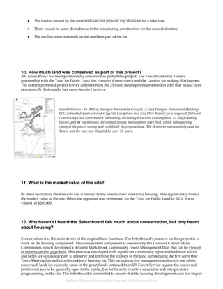 The Town Of Hanover | HANOVER, NEW HAMPSHIRE, 03755 | HANOVERNH.ORG
• The road is owned by the state and does not provide any shoulder for a bike lane.
• There would be some disturbance in the area during construction for the several abutters
• The site has some wetlands on the northern part of the lot.
10. How much land was conserved as part of this project?
260 acres of land has been permanently conserved as part of this project. The Town thanks the Town’s
partnership with the Trust for Public Land, the Hanover Conservancy and the Leavitts for making that happen.
The current proposed project is very different from the 250-unit development proposed in 2005 that would have
permanently destroyed a key ecosystem in Hanover.
Leavitt Parcels - In 2005-6, Paragon Residential Group LLC and Paragon Residential Holdings
LLC submitted applications for Special Exceptions and Site Plan Review for a proposed 250-unit
Continuing Care Retirement Community, including 63 skilled nursing beds, 45 single-family
houses, and 41 townhouses. Petitioned zoning amendments were filed, which subsequently
changed the parcel zoning and prohibited the proposed use. The developer subsequently sued the
Town, and the case was litigated for over 10 years.
11. What is the market value of the site?
By deed restriction, the five-acre site is limited to the construction workforce housing. This significantly lowers
the market value of the site. When the appraisal was performed for the Trust for Public Land in 2021, it was
valued at $265,000.
12. Why haven’t I heard the Selectboard talk much about conservation, but only heard
about housing?
Conservation was the main driver of the original land purchase. The Selectboard’s purview on this project is to
work on the housing component. The conservation component is overseen by the Hanover Conservation
Commission, which developed a detailed Mink Brook Community Forest Management Plan that can be viewed
in entirety on this page here. This plan was developed with significant community input and technical advice
and helps lay out a clear path to preserve and improve the ecology of the land surrounding the five acres that
Town Meeting has authorized workforce housing on. This includes active management and active use of the
conserved land, for example, some of the grant funds obtained from US Forest Service require the conserved
portion not just to be generally open to the public, but for there to be active education and interpretative
programming on the site. The Selectboard is committed to ensure that the housing development does not impair
 