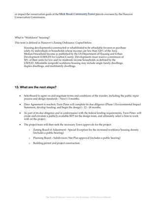 The Town Of Hanover | HANOVER, NEW HAMPSHIRE, 03755 | HANOVERNH.ORG
or impact the conservation goals of the Mink Brook Community Forest parcels overseen by the Hanover
Conservation Commission.
What is “Workforce” housing?
This term is defined in Hanover’s Zoning Ordinance. Copied below:
Housing development(s) constructed or rehabilitated to be affordable for rent or purchase
solely by individuals or households whose incomes are less than 120% of the Area
Median Household Income as published by the US Department of Housing and Urban
Development (USHUD) for Grafton County. Developments must reserve a minimum of
50% of their units for low and/to moderate income households as defined by the
USHUD. Affordable nonprofit workforce housing may include single family dwellings,
duplex dwellings, and multifamily dwellings.
13. What are the next steps?
• Selectboard to agree on and negotiate terms and conditions of the transfer, including the public input
process and design standards – Next 1-3 months.
• Once Agreement is reached, Twin Pines will complete its due diligence (Phase 1 Environmental Impact
Statement, develop funding, and begin the design) – 12 - 18 months.
• As part of its due diligence and in conformance with the federal lending requirements, Twin Pines will
create and circulate a publicly available RFP for the design team, and ultimately select a firm to work
with on the project
• The project team will then seek the necessary Town approvals for the project:
o Zoning Board of Adjustment - Special Exception for the increased workforce housing density
(includes a public hearing)
o Planning Board – Subdivision/Site Plan approval (includes a public hearing)
o Building permit and project construction.
 