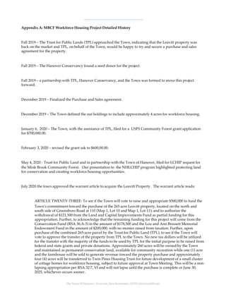 The Town Of Hanover | HANOVER, NEW HAMPSHIRE, 03755 | HANOVERNH.ORG
Appendix A: MBCF Workforce Housing Project Detailed History
Fall 2019 – The Trust for Public Lands (TPL) approached the Town, indicating that the Leavitt property was
back on the market and TPL, on behalf of the Town, would be happy to try and secure a purchase and sales
agreement for the property.
Fall 2019 – The Hanover Conservancy found a seed donor for the project.
Fall 2019 – a partnership with TPL, Hanover Conservancy, and the Town was formed to move this project
forward.
December 2019 – Finalized the Purchase and Sales agreement.
December 2019 – The Town defined the out holdings to include approximately 4 acres for workforce housing.
January 6, 2020 – The Town, with the assistance of TPL, filed for a USFS Community Forest grant application
for $700,000.00.
February 3, 2020 – revised the grant ask to $600,00.00.
May 4, 2020 - Trust for Public Land and in partnership with the Town of Hanover, filed for LCHIP request for
the Mink Brook Community Forest. Our presentation to the NHLCHIP program highlighted protecting land
for conservation and creating workforce housing opportunities.
July 2020 the town approved the warrant article to acquire the Leavitt Property. The warrant article reads:
ARTICLE TWENTY-THREE: To see if the Town will vote to raise and appropriate $500,000 to fund the
Town’s commitment toward the purchase of the 265 acre Leavitt property, located on the north and
south side of Greensboro Road at 110 (Map 1, Lot 10 and Map 1, Lot 11); and to authorize the
withdrawal of $121,500 from the Land and Capital Improvements Fund as partial funding for this
appropriation. Further, to acknowledge that the remaining funding for this project will come from the
Conservation Fund (RSA 36:A-5) in the amount of $178,500 and the Lou and Ann Bressett Memorial
Endowment Fund in the amount of $200,000, with no monies raised from taxation. Further, upon
purchase of the combined 265-acre parcel by the Trust for Public Land (TPL), to see if the Town will
vote to approve the transfer of the property from TPL to the Town. No new tax dollars will be utilized
for the transfer with the majority of the funds to be used by TPL for the initial purpose to be raised from
federal and state grants and private donations. Approximately 260 acres will be owned by the Town
and maintained as permanent conservation land, available for community recreation while one (1) acre
and the farmhouse will be sold to generate revenue toward the property purchase and approximately
four (4) acres will be transferred to Twin Pines Housing Trust for future development of a small cluster
of cottage homes for workforce housing, subject to future approval at Town Meeting. This will be a non-
lapsing appropriation per RSA 32:7, VI and will not lapse until the purchase is complete or June 30,
2025, whichever occurs sooner.
 