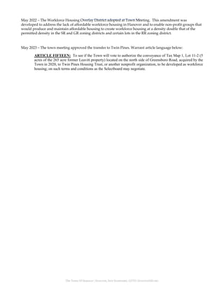 The Town Of Hanover | HANOVER, NEW HAMPSHIRE, 03755 | HANOVERNH.ORG
May 2022 – The Workforce Housing Overlay District adopted at Town Meeting. This amendment was
developed to address the lack of affordable workforce housing in Hanover and to enable non-profit groups that
would produce and maintain affordable housing to create workforce housing at a density double that of the
permitted density in the SR and GR zoning districts and certain lots in the RR zoning district.
May 2023 – The town meeting approved the transfer to Twin Pines. Warrant article language below:
ARTICLE FIFTEEN: To see if the Town will vote to authorize the conveyance of Tax Map 1, Lot 11-2 (5
acres of the 265 acre former Leavitt property) located on the north side of Greensboro Road, acquired by the
Town in 2020, to Twin Pines Housing Trust, or another nonprofit organization, to be developed as workforce
housing; on such terms and conditions as the Selectboard may negotiate.
 