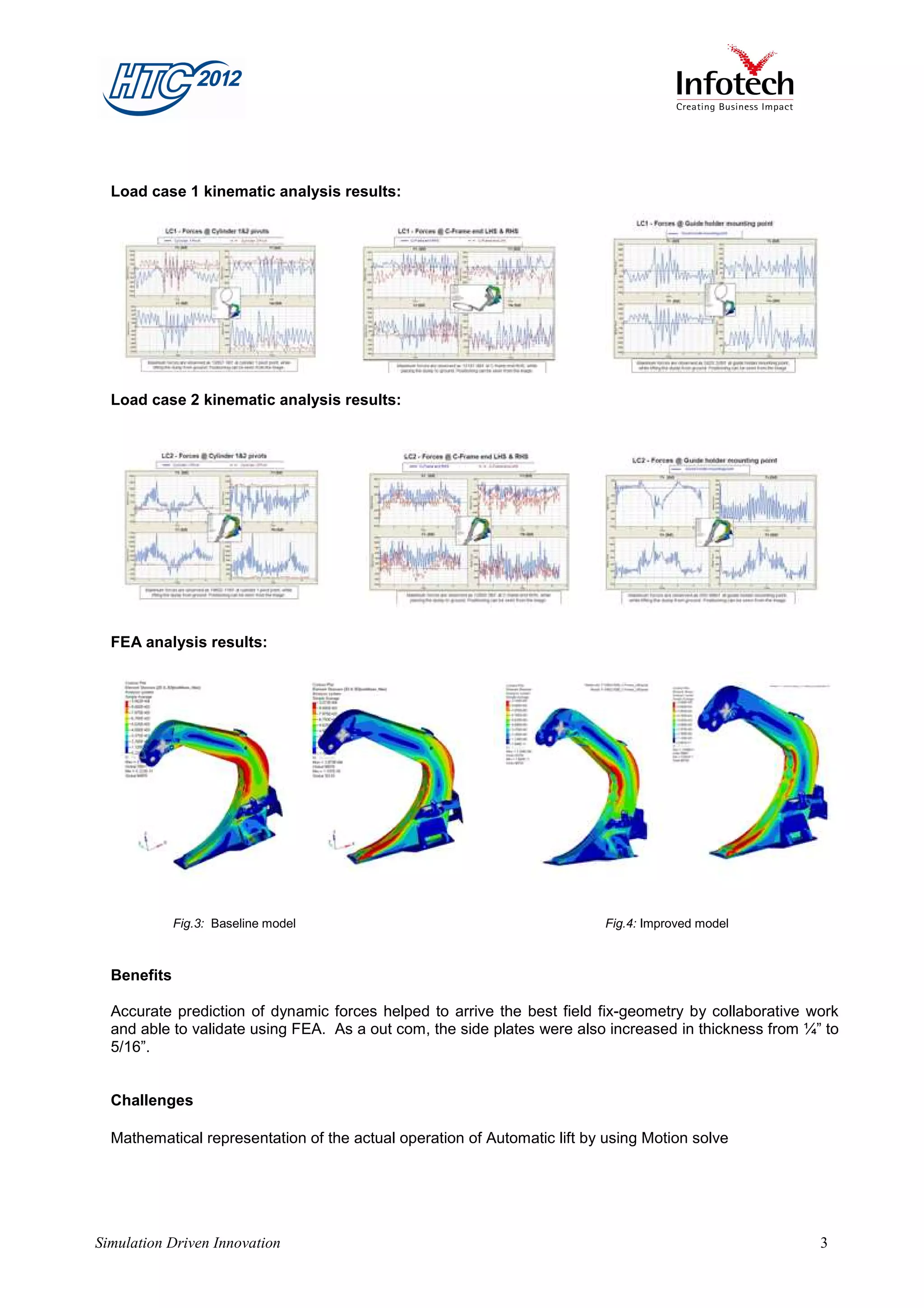 Load case 1 kinematic analysis results:




  Load case 2 kinematic analysis results:




  FEA analysis results:




             Fig.3: Baseline model                                        Fig.4: Improved model



  Benefits

  Accurate prediction of dynamic forces helped to arrive the best field fix-geometry by collaborative work
  and able to validate using FEA. As a out com, the side plates were also increased in thickness from ¼” to
  5/16”.


  Challenges

  Mathematical representation of the actual operation of Automatic lift by using Motion solve




Simulation Driven Innovation                                                                            3
 