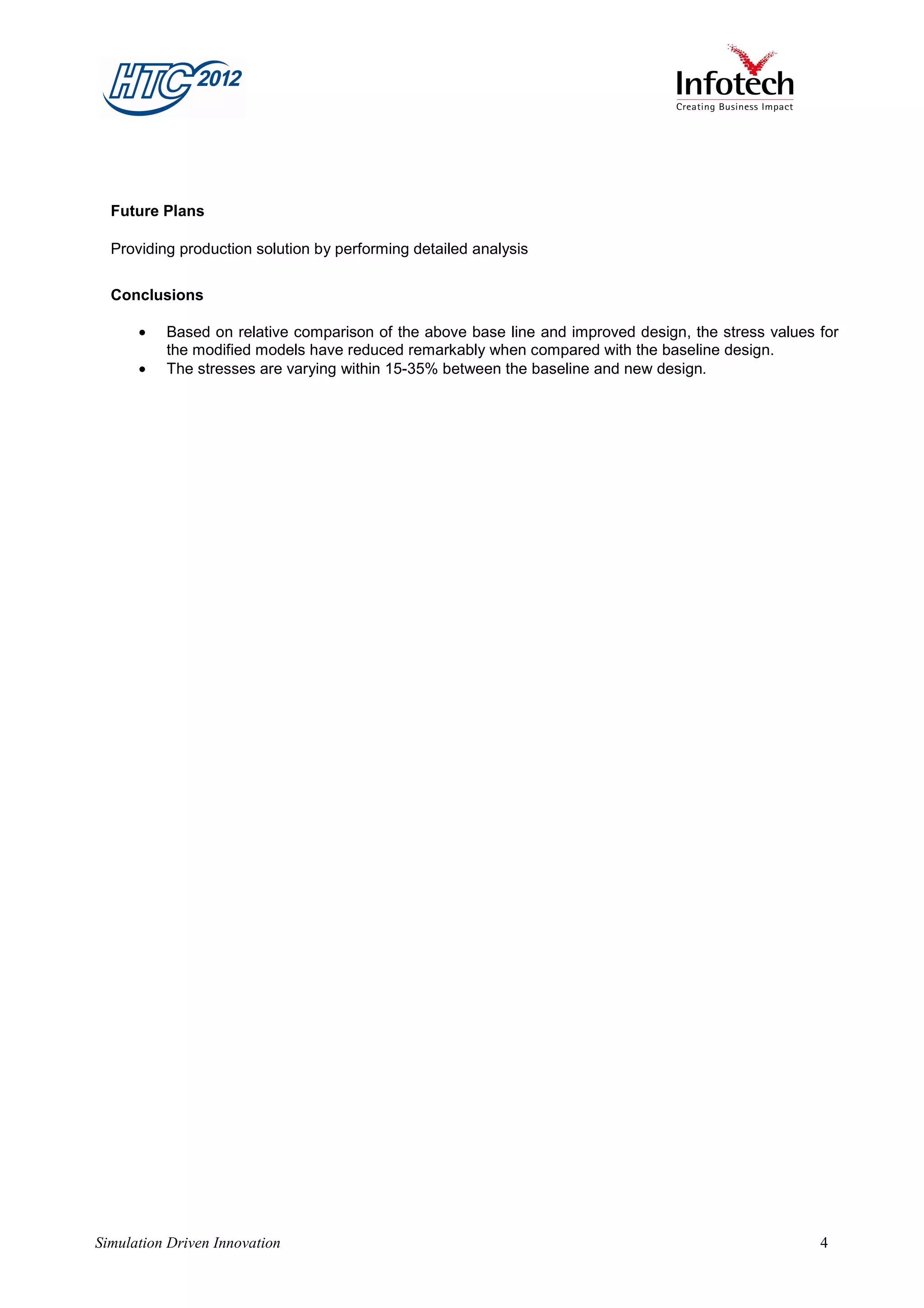 Future Plans

  Providing production solution by performing detailed analysis

  Conclusions

      •   Based on relative comparison of the above base line and improved design, the stress values for
          the modified models have reduced remarkably when compared with the baseline design.
      •   The stresses are varying within 15-35% between the baseline and new design.




Simulation Driven Innovation                                                                         4
 