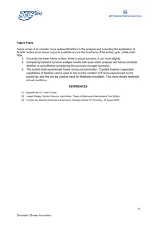 Future Plans

Future scope is to consider more real world factors in the analysis and extending the application of
flexible bodies since stress output is available across the timeframe of the entire cycle, unlike static
FEA.
     1. Currently the lower frame is fixed, while in actual scenario, it can move slightly.
     2. Comparing transient dynamic analysis results with quasi-static analysis and hence conclude
         whether is cost effective considering the accuracy changes observed.
     3. The bucket tooth experiences forces during soil excavation. Coupled Eulerian Lagrangian
         capabilities of Radioss can be used to find out the variation of Forces experienced by the
         bucket tip, and this can be used as input for Multibody simulation. This more closely resemble
         actual conditions.

                                                   REFERENCES

    [1]   HyperWorks11.0 User’s Guide
    [2]   Joseph Shigley, Gordon Pennock, John Uicker, Theory of Machines & Mechanisms Third Edition
    [3]   Frankel Joe, Backhoe Kinematics & Dynamics, Georgia Institute of Technology, 20 August 2003.




                                                                                                         9

Simulation Driven Innovation
 