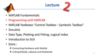 • MATLAB Fundamentals
• Programming with MATLAB
• MATLAB Toolboxes “Control Toolbox – Symbolic Toolbox”
• Simulink
• Data Type, Plotting and Fitting, Logical Index
• Introduction to GUI
• Extra :
 Connecting Hardware with Matlab
 Linking Matlab, Labview and Solidworks 10
 