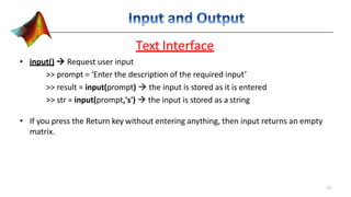 Text Interface
• input()  Request user input
>> prompt = ‘Enter the description of the required input’
>> result = input(prompt)  the input is stored as it is entered
>> str = input(prompt,'s')  the input is stored as a string
• If you press the Return key without entering anything, then input returns an empty
matrix.
12
 