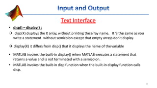 Text Interface
• disp() – display() :
 disp(X) displays the X array, without printing thearray name. It 's the same as you
write a statement without semicolon except that empty arrays don't display.
 display(X) it differs from disp() that it displays the name of thevariable
• MATLAB invokes the built-in display() when MATLAB executes a statement that
returns a value and is not terminated with a semicolon.
• MATLAB invokes the built-in disp function when the built-in display function calls
disp.
13
 