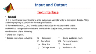 Text Interface
• fprintf()
 It is mainly used to write data to a file but we can use it to write to the screen directly. With
addition property to control the format specification.
 fprintf(FORMAT,A1,...,An) formats data and displays the results on the screen.
FORMAT is a string that describes the format of the output fields, and can include
combinations of the following:
* Literal text to print.
* Escape characters, including: b Backspace ‘ ‘ Single quotation mark
f Form feed %% Percent character
n New line  Backslash
r Carriage return t Horizontal tab
14
 