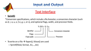 Text Interface
• fprintf()
*Conversion specifications, which include a % character, a conversion character (such
as d, i, o, u, x, f, e, g, c, or s), and optional flags, width, and precision fields.
• Towrite on a file  fopen(), fclose() are used
– fprintf(fileid, format, A1,…,An)
15
 