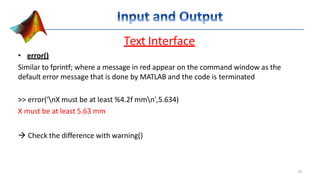 Text Interface
• error()
Similar to fprintf; where a message in red appear on the command window as the
default error message that is done by MATLAB and the code is terminated
>> error('nX must be at least %4.2f mmn',5.634)
X must be at least 5.63 mm
 Check the difference with warning()
16
 