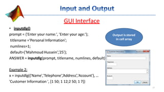 GUI Interface
• inputdlg()
prompt = {'Enter your name:', 'Enter your age:'};
titlename =‘Personal Information';
numlines=1;
default={‘Mahmoud Hussein',‘25'};
ANSWER = inputdlg(prompt, titlename, numlines, default)
Example 2:
x = inputdlg({'Name','Telephone',’Address’,'Account'}, …
'Customer Information ', [1 50; 1 12;2 50; 1 7])
Output is stored
in cell array
17
 