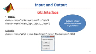 GUI Interface
• menu()
choice = menu('mtitle','opt1','opt2',...,'optn')
choice = menu('mtitle',{'opt1','opt2',...,'optn‘})
Example:
choice = menu('What is your department?', 'Java ', 'Mechatronics', 'GIS')
Output is integer
refering to the order
of your choice
18
 