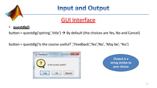 GUI Interface
• questdlg()
button = questdlg('qstring','title')  By default (the choices are Yes, No and Cancel)
button = questdlg(‘Is the course useful? ',‘Feedback',‘Yes',‘No', ‘May be‘, ‘Yes’)
Output is a
string similar to
your choice
19
 