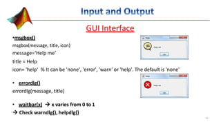 GUI Interface
•msgbox()
msgbox(message, title, icon)
message=‘Help me’
title = Help
icon= 'help‘ % It can be 'none', 'error', 'warn' or 'help'. The default is 'none'
• errordlg()
errordlg(message, title)
• waitbar(x)  x varies from 0 to 1
 Check warndlg(), helpdlg()
21
 