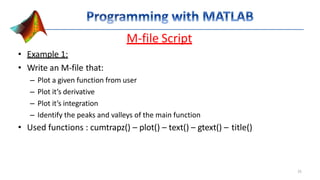 M-file Script
• Example 1:
• Write an M-file that:
– Plot a given function from user
– Plot it’s derivative
– Plot it’s integration
– Identify the peaks and valleys of the main function
• Used functions : cumtrapz() – plot() – text() – gtext() – title()
25
 
