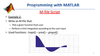 M-file Script
• Example 2:
• Write an M-file that:
– Plot a given function from user
– Perform a limit integration according to the user input
• Used functions : trapz() – area() – ginput()
27
 