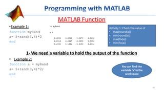 MATLAB Function
•Example 1:
function myRand
a= 5+rand(3,4)*2
end
1- We need a variable to hold the output of the function
• Example 2:
function a = myRand
a= 5+rand(3,4)*2;
end
Activity 1: Check the value of
• max(round(a))
• min(round(a))
• max(fix(a))
• min(fix(a))
You can find the
variable ‘a’ in the
workspace
29
 