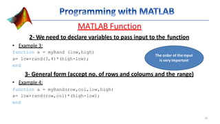 MATLAB Function
2- We need to declare variables to pass input to the function
• Example 3:
function a = myRand (low,high)
a= low+rand(3,4)*(high-low);
end
3- General form (accept no. of rows and coloums and the range)
• Example 4:
function a = myRand(row,col,low,high)
a= low+rand(row,col)*(high-low);
end
The order of the input
is very important
30
 