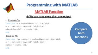 MATLAB Function
4- We can have more than one output
• Example 5a:
function a = myRand(row,col,low,high)
a = low+rand(row,col)*(high-low);
a(end+1,end+1) = sum(a(:));
end
Example 5b:
function [a, sumno] = myRand(row,col,low,high)
a = low+rand(row,col)*(high-low);
sumno = sum(a(:));
end
Compare
both
functions
31
 