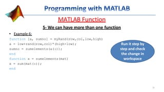 MATLAB Function
5- We can have more than one function
• Example 6:
function [a, sumno] = myRand(row,col,low,high)
a = low+rand(row,col)*(high-low);
sumno = sumelements(a(:));
end
function x = sumelements(mat)
x = sum(mat(:));
end
Run it step by
step and check
the change in
workspace
32
 