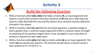 Build the following function
1. Write a function called odd_index that takes a matrix, M, as input argument and
returns a matrix that contains only those elements of M that are in odd rows and
columns. Note that both the row and the column of an element must be odd to be
included in the output.
2. Write a function called int_col that has one input argument, a positive integer n
that is greater than 1, and one output argument v that is a column vector of length
n containing all the positive integers from 1 to n, arranged in such a way that no
element is equal to its own index value.
3. Write a function called pitty that takes a matrix called ab as an input argument. The
matrix ab has exactly two columns. The function should return a column vector c
that contains (a^2 + b^2)^0.5 = c,
35
 