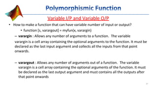 Variable I/P and Variable O/P
• How to make a function that can have variable number of input or output?
• function [s, varargout] = myfun(x, varargin)
– varargin : Allows any number of arguments to a function. The variable
varargin is a cell array containing the optional arguments to the function. It must be
declared as the last input argument and collects all the inputs from that point
onwards.
– varargout : Allows any number of arguments out of a function. The variable
varargin is a cell array containing the optional arguments of the function. It must
be declared as the last output argument and must contains all the outputs after
that point onwards
47
 