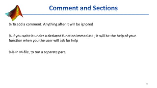 % Toadd a comment. Anything after it will be ignored
% If you write it under a declared function immediate , it will be the help of your
function when you the user will ask for help
%% In M-file, to run a separate part.
48
 