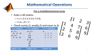 For a multidimensional array
• Enter a 3D matrix:
– >> x = [1 2 3; 4 5 6; 7 8 9];
– >> x(:,:,2) = x’;
• Check sum(x,1), prod(x,2) and mean (x,3)
>> y = sum(x,1) >> y = prod(x,2) >> y = mean(x,3)
y(:,:,1) =
12 15 18
y(:,:,2) =
6 15 24
y(:,:,1) =
6
120
504
y(:,:,2) =
28
80
162
y=
1 3 5
3 5 7
5 7 9
size(y) = 1 3 2 size(y) = 3 1 2 GesoirzgeeI(syka)nd=er3-I3TI 7
 