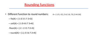 Rounding functions
• Different function to round numbers: A = [-1.9, -0.2, 3.4, 5.6, 7.0, 2.4+3.6i]
– fix(A) = [-1 0 3 5 7 2+3i]
– ceil(A) = [-1 0 4 6 7 3+4i]
-floor(A) = [-2 -1 3 5 7 2+3i]
– round(A) = [-2, 0 3 6 7 2+4i]
 
