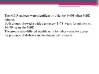 The MBD subjects were significantly older (p<0.001) than MBDmimics.
Both groups showed a wide age range (1–78 years for mimics vs
14–79 years for MBD).
The groups also differed significantly for other variables except
for presence of diabetes and treatment with steroids

 