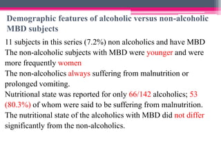 Demographic features of alcoholic versus non-alcoholic
MBD subjects
11 subjects in this series (7.2%) non alcoholics and have MBD
The non-alcoholic subjects with MBD were younger and were
more frequently women
The non-alcoholics always suffering from malnutrition or
prolonged vomiting.
Nutritional state was reported for only 66/142 alcoholics; 53
(80.3%) of whom were said to be suffering from malnutrition.
The nutritional state of the alcoholics with MBD did not differ
significantly from the non-alcoholics.

 