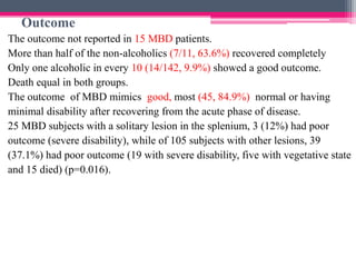 Outcome
The outcome not reported in 15 MBD patients.
More than half of the non-alcoholics (7/11, 63.6%) recovered completely
Only one alcoholic in every 10 (14/142, 9.9%) showed a good outcome.
Death equal in both groups.
The outcome of MBD mimics good, most (45, 84.9%) normal or having
minimal disability after recovering from the acute phase of disease.
25 MBD subjects with a solitary lesion in the splenium, 3 (12%) had poor
outcome (severe disability), while of 105 subjects with other lesions, 39
(37.1%) had poor outcome (19 with severe disability, five with vegetative state
and 15 died) (p=0.016).

 