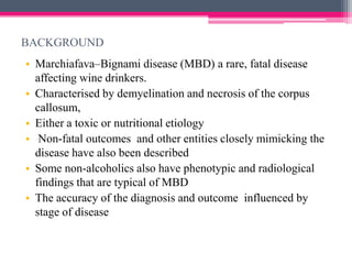 BACKGROUND
• Marchiafava–Bignami disease (MBD) a rare, fatal disease
affecting wine drinkers.
• Characterised by demyelination and necrosis of the corpus
callosum,
• Either a toxic or nutritional etiology
• Non-fatal outcomes and other entities closely mimicking the
disease have also been described
• Some non-alcoholics also have phenotypic and radiological
findings that are typical of MBD
• The accuracy of the diagnosis and outcome influenced by
stage of disease

 