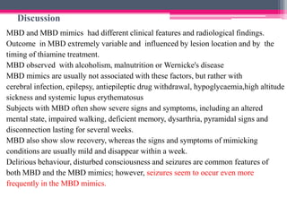 Discussion
MBD and MBD mimics had different clinical features and radiological findings.
Outcome in MBD extremely variable and influenced by lesion location and by the
timing of thiamine treatment.
MBD observed with alcoholism, malnutrition or Wernicke's disease
MBD mimics are usually not associated with these factors, but rather with
cerebral infection, epilepsy, antiepileptic drug withdrawal, hypoglycaemia,high altitude
sickness and systemic lupus erythematosus
Subjects with MBD often show severe signs and symptoms, including an altered
mental state, impaired walking, deficient memory, dysarthria, pyramidal signs and
disconnection lasting for several weeks.
MBD also show slow recovery, whereas the signs and symptoms of mimicking
conditions are usually mild and disappear within a week.
Delirious behaviour, disturbed consciousness and seizures are common features of
both MBD and the MBD mimics; however, seizures seem to occur even more
frequently in the MBD mimics.

 