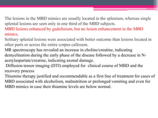 The lesions in the MBD mimics are usually located in the splenium, whereas single
splenial lesions are seen only in one third of the MBD subjects.
MBD lesions enhanced by gadolinium, but no lesion enhancement in the MBD
mimics.
Solitary splenial lesions were associated with better outcome than lesions located in
other parts or across the entire corpus callosum.
MR spectroscopy has revealed an increase in choline/creatine, indicating
demyelination during the early phase of the disease followed by a decrease in Nacetylaspartate/creatine, indicating axonal damage.
Diffusion tensor imaging (DTI) employed for clinical course of MBD and the
recovery process
Thiamine therapy justified and recommendable as a first line of treatment for cases of
MBD associated with alcoholism, malnutrition or prolonged vomiting and even for
MBD mimics in case their thiamine levels are below normal.

 
