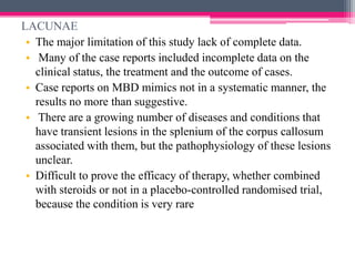 LACUNAE
• The major limitation of this study lack of complete data.
• Many of the case reports included incomplete data on the
clinical status, the treatment and the outcome of cases.
• Case reports on MBD mimics not in a systematic manner, the
results no more than suggestive.
• There are a growing number of diseases and conditions that
have transient lesions in the splenium of the corpus callosum
associated with them, but the pathophysiology of these lesions
unclear.
• Difficult to prove the efficacy of therapy, whether combined
with steroids or not in a placebo-controlled randomised trial,
because the condition is very rare

 