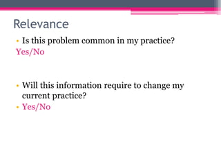 Relevance
• Is this problem common in my practice?
Yes/No

• Will this information require to change my
current practice?
• Yes/No

 