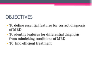 OBJECTIVES
• To define essential features for correct diagnosis
of MBD
• To identify features for differential diagnosis
from mimicking conditions of MBD
• To find efficient treatment

 