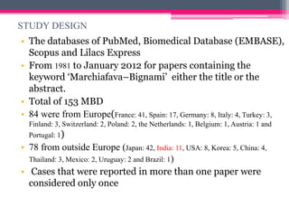 STUDY DESIGN
• The databases of PubMed, Biomedical Database (EMBASE),
Scopus and Lilacs Express
• From 1981 to January 2012 for papers containing the
keyword ‘Marchiafava–Bignami’ either the title or the
abstract.
• Total of 153 MBD
• 84 were from Europe(France: 41, Spain: 17, Germany: 8, Italy: 4, Turkey: 3,
Finland: 3, Switzerland: 2, Poland: 2, the Netherlands: 1, Belgium: 1, Austria: 1 and

Portugal: 1)

• 78 from outside Europe (Japan: 42, India: 11, USA: 8, Korea: 5, China: 4,
Thailand: 3, Mexico: 2, Uruguay: 2 and Brazil: 1)
• Cases that were reported in more than one paper were
considered only once

 