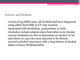 Patients and Methods
• A total of 153 MBD cases ,all of which had been diagnosed
using either head MRI or CT ante mortem.
• Associated with alcoholism, malnutrition or both.
• Alcoholics include subjects described either to be chronic
current alcoholics (n=82) or dependent on alcohol (n=6)
and others (n=54) who were reported to be chronic
excessive alcohol consumers with a long history of alcohol
abuse or heavy drinking habits

 