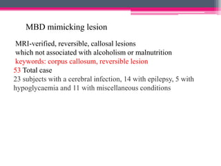 MBD mimicking lesion
MRI-verified, reversible, callosal lesions
which not associated with alcoholism or malnutrition
keywords: corpus callosum, reversible lesion
53 Total case
23 subjects with a cerebral infection, 14 with epilepsy, 5 with
hypoglycaemia and 11 with miscellaneous conditions

 