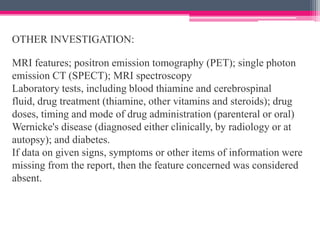 OTHER INVESTIGATION:

MRI features; positron emission tomography (PET); single photon
emission CT (SPECT); MRI spectroscopy
Laboratory tests, including blood thiamine and cerebrospinal
fluid, drug treatment (thiamine, other vitamins and steroids); drug
doses, timing and mode of drug administration (parenteral or oral)
Wernicke's disease (diagnosed either clinically, by radiology or at
autopsy); and diabetes.
If data on given signs, symptoms or other items of information were
missing from the report, then the feature concerned was considered
absent.

 